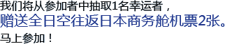 我们将从参加者中抽取1名幸运者，赠送全日空往返日本商务舱机票2张。马上参加！